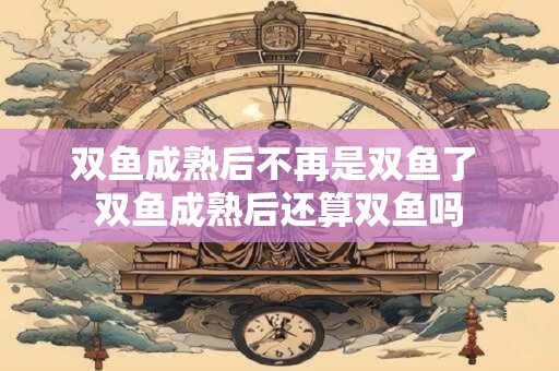双鱼成熟后不再是双鱼了 双鱼成熟后还算双鱼吗 双鱼成熟后不再是双鱼了 双鱼成熟后还算双鱼吗