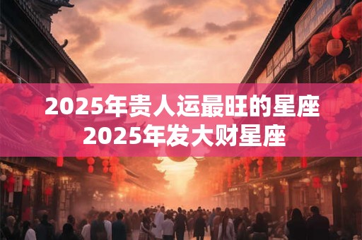 2025年贵人运最旺的星座 2025年发大财星座