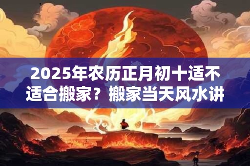 2025年农历正月初十适不适合搬家?搬家当天风水讲究 2025年农历正月初十适不适合搬家?搬家当天风水讲究