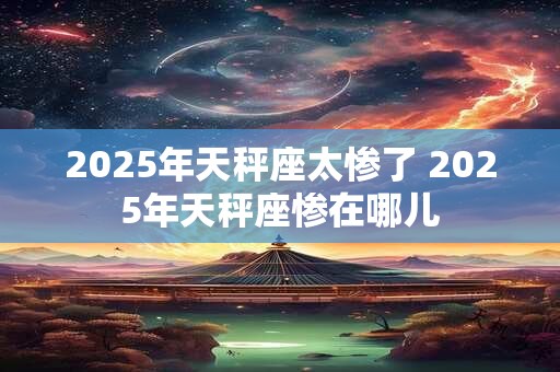 2025年天秤座太惨了 2025年天秤座惨在哪儿 2025年天秤座太惨了 2025年天秤座惨在哪儿