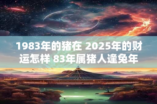 1983年的猪在 2025年的财运怎样 83年属猪人逢兔年财运