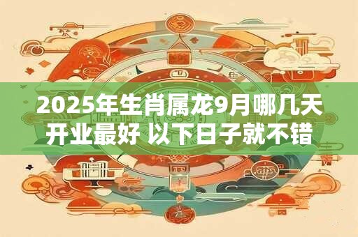 2025年生肖属龙9月哪几天开业最好 以下日子就不错