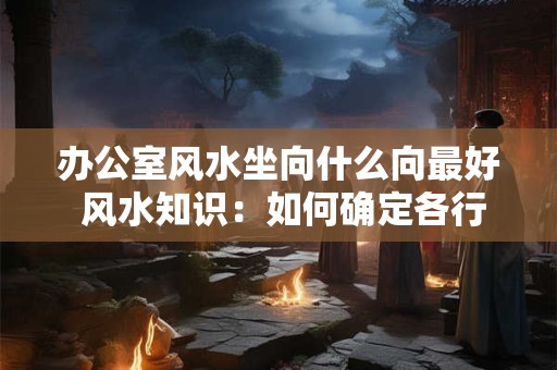 办公室风水坐向什么向最好 风水知识：如何确定各行业的办公室坐向风水