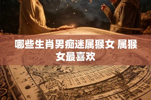 详细阅读:哪些生肖男痴迷属猴女 属猴女最喜欢 哪些生肖男痴迷属猴女 属猴女最喜欢