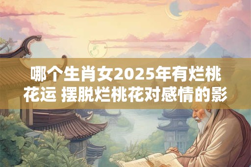 哪个生肖女2025年有烂桃花运 摆脱烂桃花对感情的影响