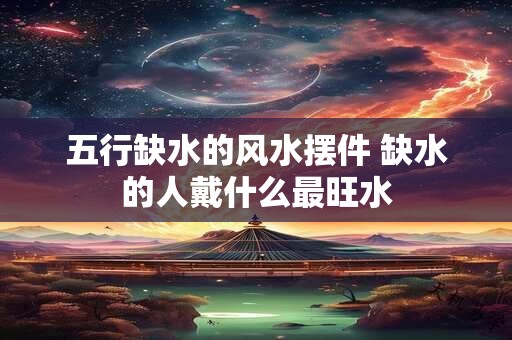 五行缺水的风水摆件 缺水的人戴什么最旺水
