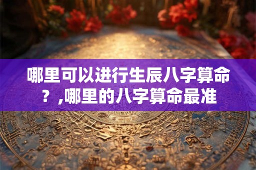 哪里可以进行生辰八字算命？,哪里的八字算命最准