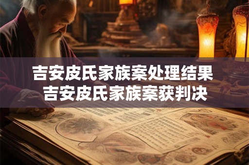 吉安皮氏家族案处理结果 吉安皮氏家族案获判决 吉安皮氏家族案处理结果 吉安皮氏家族案获判决