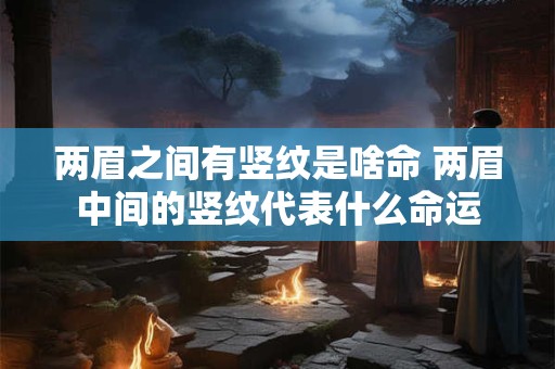 两眉之间有竖纹是啥命 两眉中间的竖纹代表什么命运 两眉之间有竖纹是啥命 两眉中间的竖纹代表什么命运