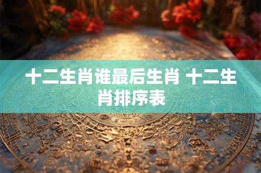十二生肖谁最后生肖 十二生肖排序表