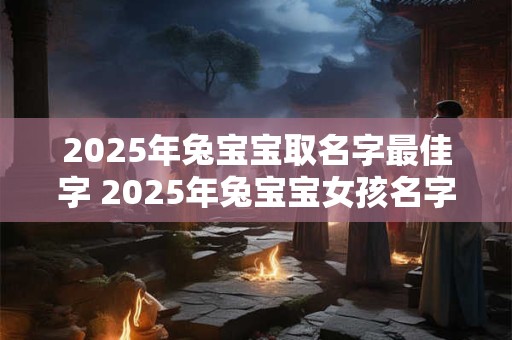 2025年兔宝宝取名字最佳字 2025年兔宝宝女孩名字 2025年兔宝宝取名字最佳字 2025年兔宝宝女孩名字