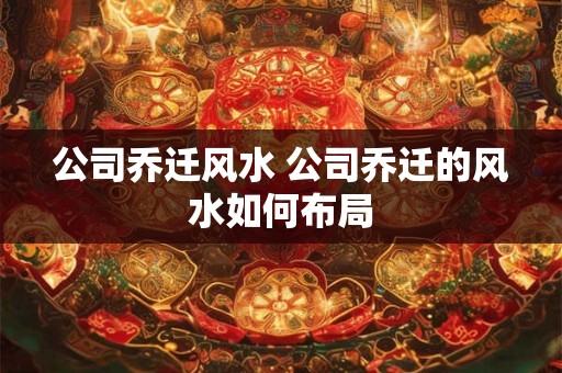 公司乔迁风水 公司乔迁的风水如何布局