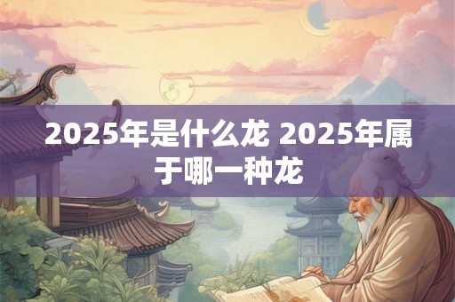 2025年是什么龙 2025年属于哪一种龙