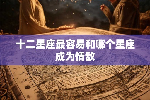 十二星座最容易和哪个星座成为情敌 十二星座最容易和哪个星座成为情敌