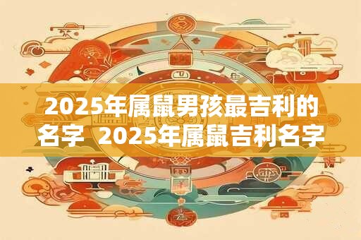 2025年属鼠男孩最吉利的名字  2025年属鼠吉利名字男孩大全 2025年属鼠男孩最吉利的名字  2025年属鼠吉利名字男孩大全