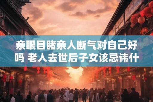 亲眼目睹亲人断气对自己好吗 老人去世后子女该忌讳什么