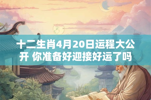 十二生肖4月20日运程大公开 你准备好迎接好运了吗