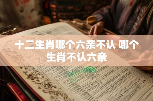 十二生肖哪个六亲不认 哪个生肖不认六亲