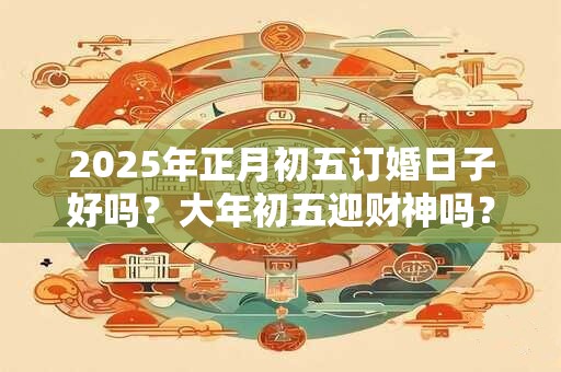 2025年正月初五订婚日子好吗？大年初五迎财神吗？