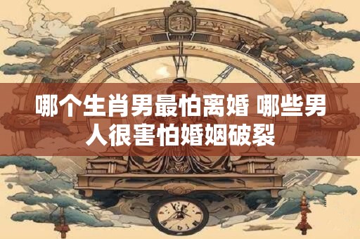 哪个生肖男最怕离婚 哪些男人很害怕婚姻破裂