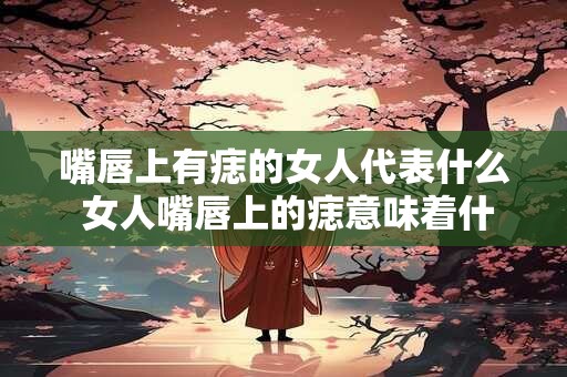 嘴唇上有痣的女人代表什么 女人嘴唇上的痣意味着什么
