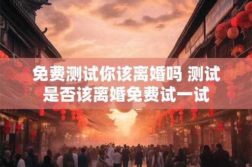 免费测试你该离婚吗 测试是否该离婚免费试一试