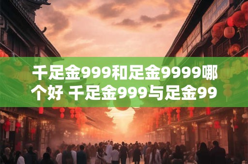 千足金999和足金9999哪个好 千足金999与足金9999哪更优