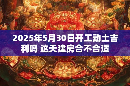 2025年5月30日开工动土吉利吗 这天建房合不合适
