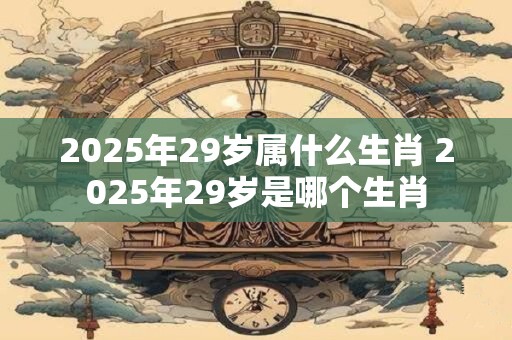 2025年29岁属什么生肖 2025年29岁是哪个生肖 2025年29岁属什么生肖 2025年29岁是哪个生肖