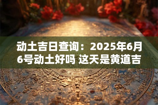 动土吉日查询：2025年6月6号动土好吗 这天是黄道吉日吗