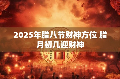 2025年腊八节财神方位 腊月初几迎财神
