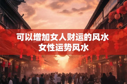 可以增加女人财运的风水 女性运势风水