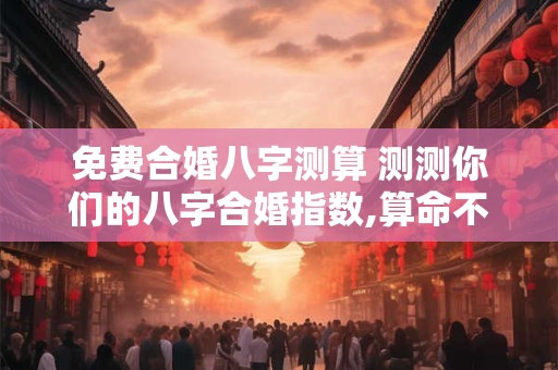 免费合婚八字测算 测测你们的八字合婚指数,算命不求人-免费算命