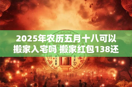 2025年农历五月十八可以搬家入宅吗 搬家红包138还是168