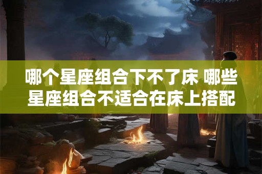 哪个星座组合下不了床 哪些星座组合不适合在床上搭配