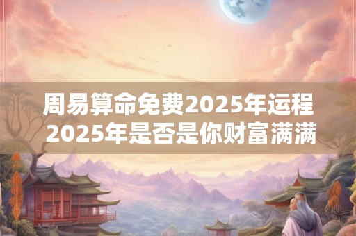 周易算命免费2025年运程 2025年是否是你财富满满的运程