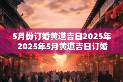5月份订婚黄道吉日2025年 2025年5月黄道吉日订婚吗