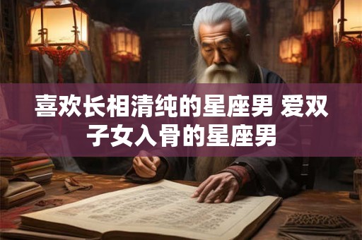 喜欢长相清纯的星座男 爱双子女入骨的星座男