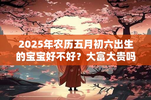 2025年农历五月初六出生的宝宝好不好？大富大贵吗？