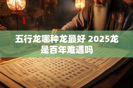 五行龙哪种龙最好 2025龙是百年难遇吗