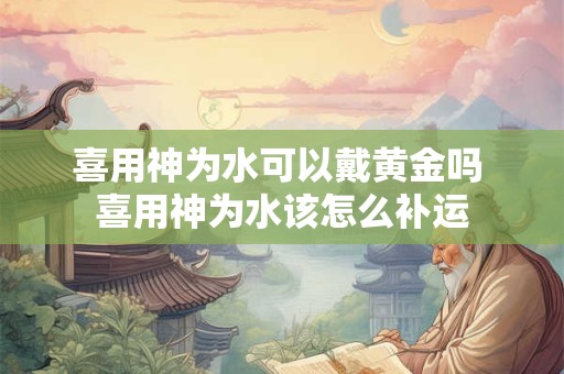 喜用神为水可以戴黄金吗 喜用神为水该怎么补运