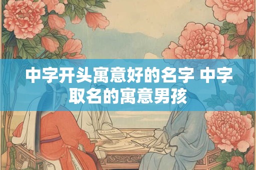 中字开头寓意好的名字 中字取名的寓意男孩