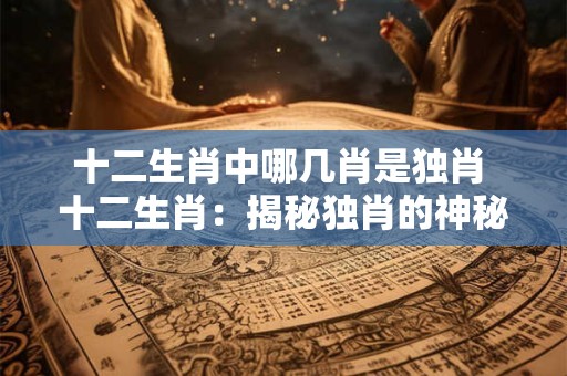 十二生肖中哪几肖是独肖 十二生肖:揭秘独肖的神秘面纱 十二生肖中哪几肖是独肖 十二生肖:揭秘独肖的神秘面纱