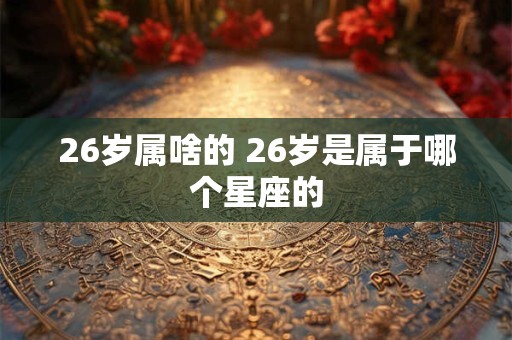 26岁属啥的 26岁是属于哪个星座的 26岁属啥的 26岁是属于哪个星座的