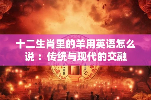 十二生肖里的羊用英语怎么说 ：传统与现代的交融