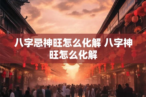 八字忌神旺怎么化解 八字神旺怎么化解