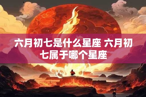 六月初七是什么星座 六月初七属于哪个星座