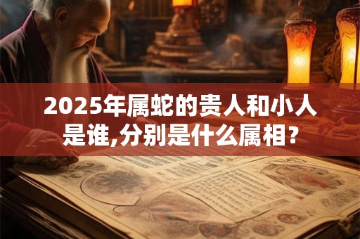 2025年属蛇的贵人和小人是谁,分别是什么属相？