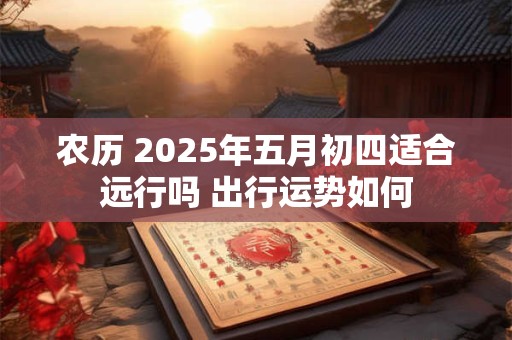 农历 2025年五月初四适合远行吗 出行运势如何