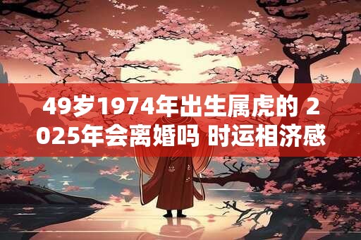 49岁1974年出生属虎的 2025年会离婚吗 时运相济感情稳定 49岁1974年出生属虎的 2025年会离婚吗 时运相济感情稳定